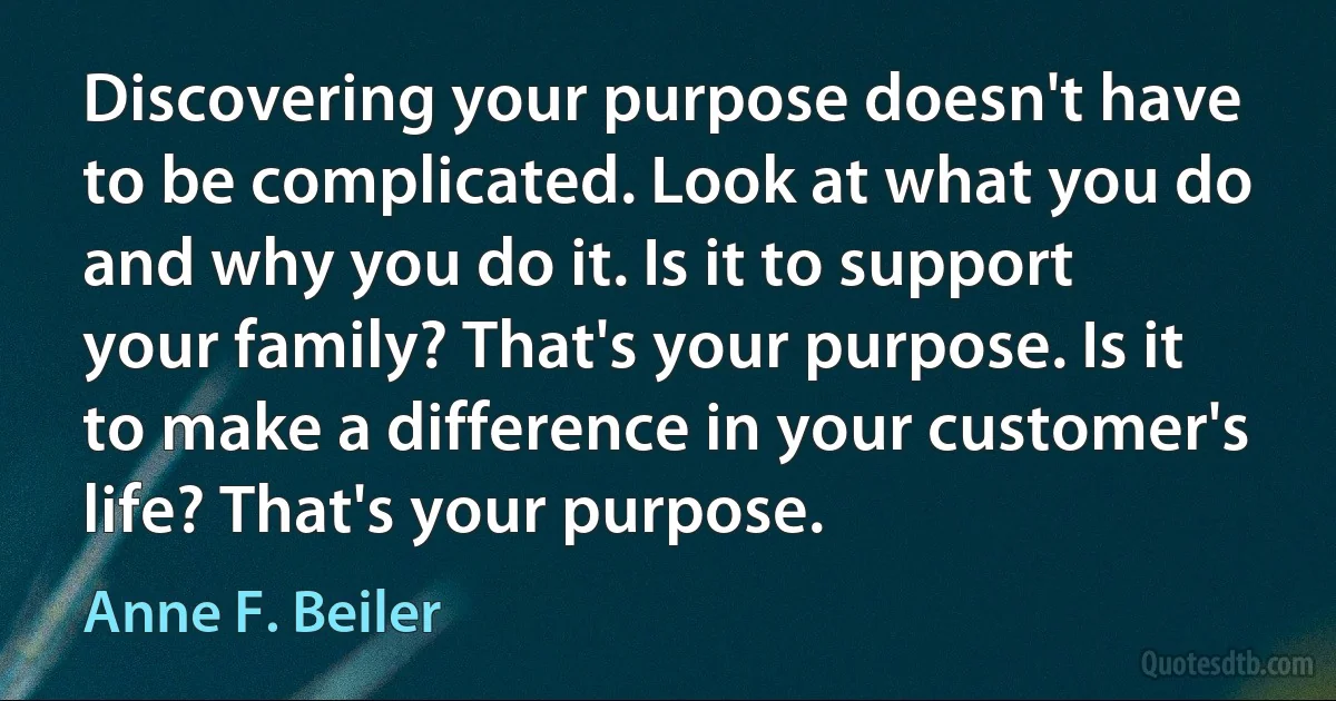 Discovering your purpose doesn't have to be complicated. Look at what you do and why you do it. Is it to support your family? That's your purpose. Is it to make a difference in your customer's life? That's your purpose. (Anne F. Beiler)