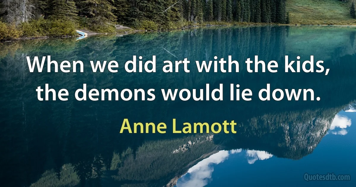 When we did art with the kids, the demons would lie down. (Anne Lamott)