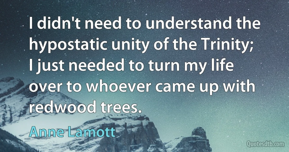 I didn't need to understand the hypostatic unity of the Trinity; I just needed to turn my life over to whoever came up with redwood trees. (Anne Lamott)