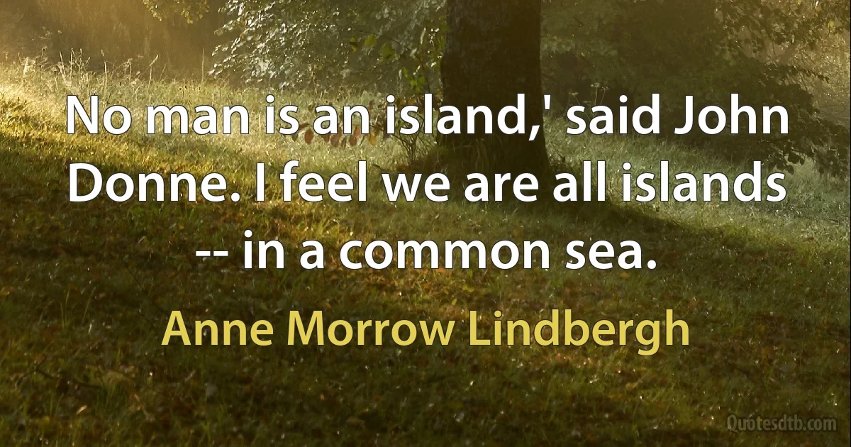 No man is an island,' said John Donne. I feel we are all islands -- in a common sea. (Anne Morrow Lindbergh)