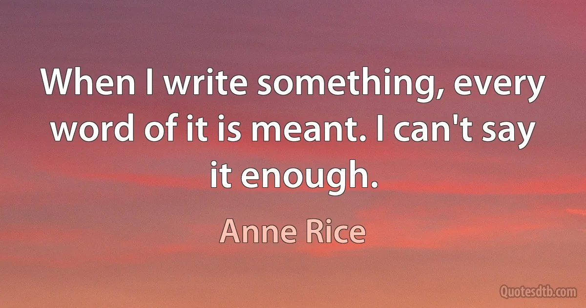 When I write something, every word of it is meant. I can't say it enough. (Anne Rice)