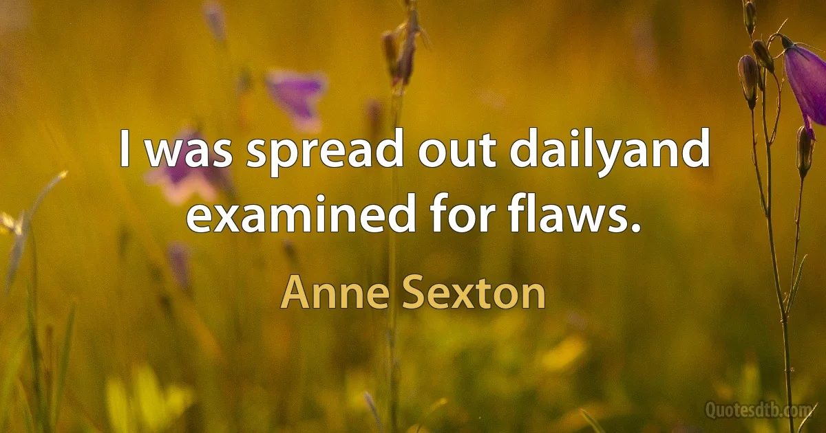 I was spread out dailyand examined for flaws. (Anne Sexton)