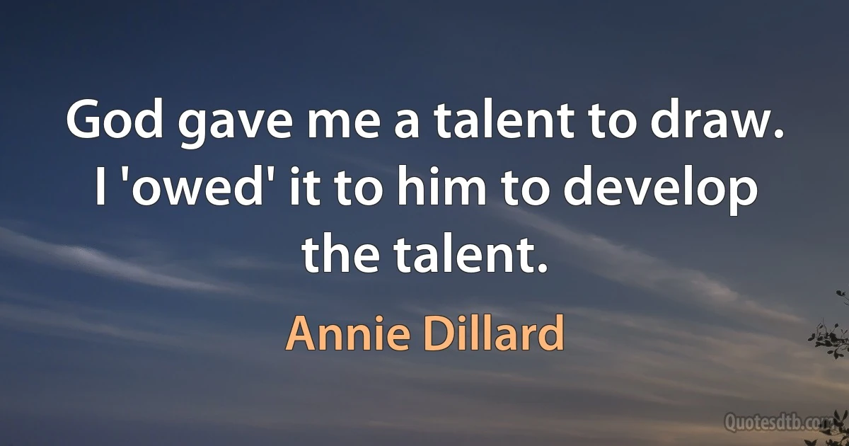 God gave me a talent to draw. I 'owed' it to him to develop the talent. (Annie Dillard)