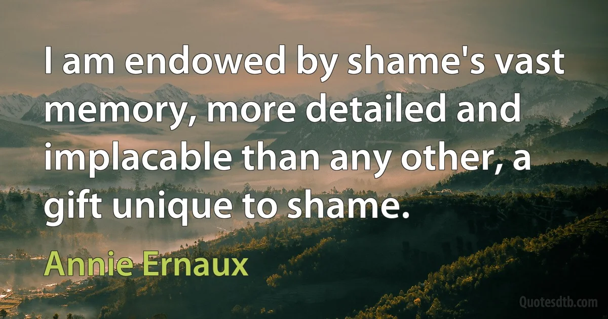 I am endowed by shame's vast memory, more detailed and implacable than any other, a gift unique to shame. (Annie Ernaux)