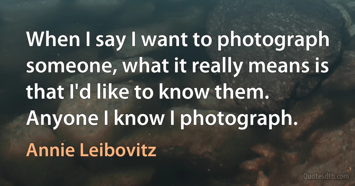 When I say I want to photograph someone, what it really means is that I'd like to know them. Anyone I know I photograph. (Annie Leibovitz)