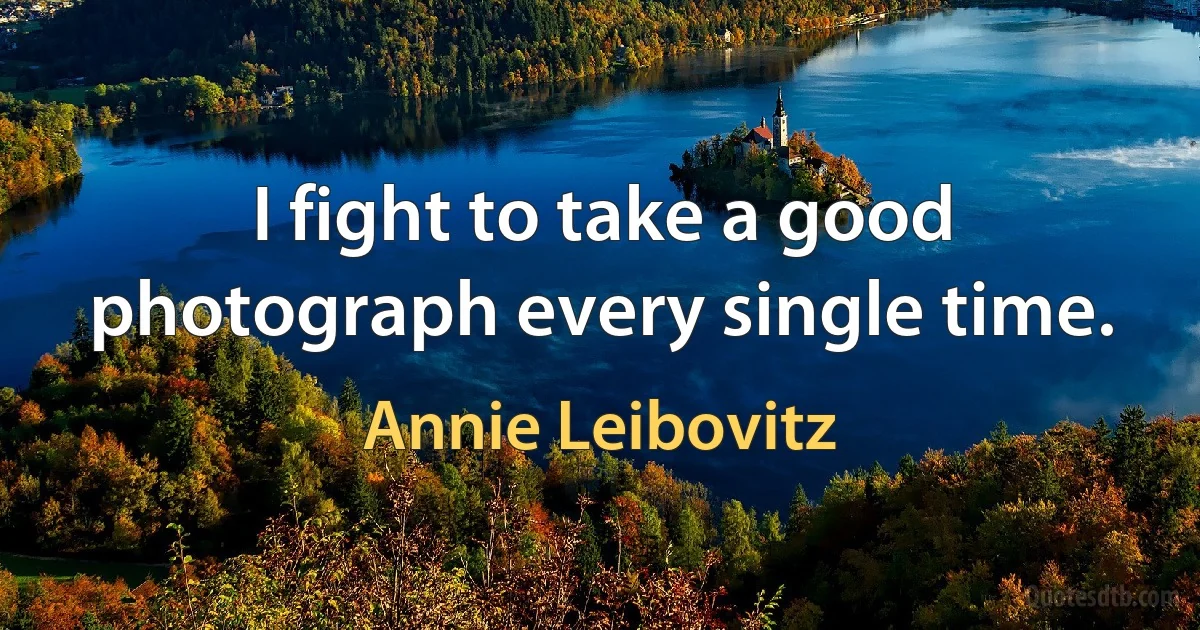 I fight to take a good photograph every single time. (Annie Leibovitz)