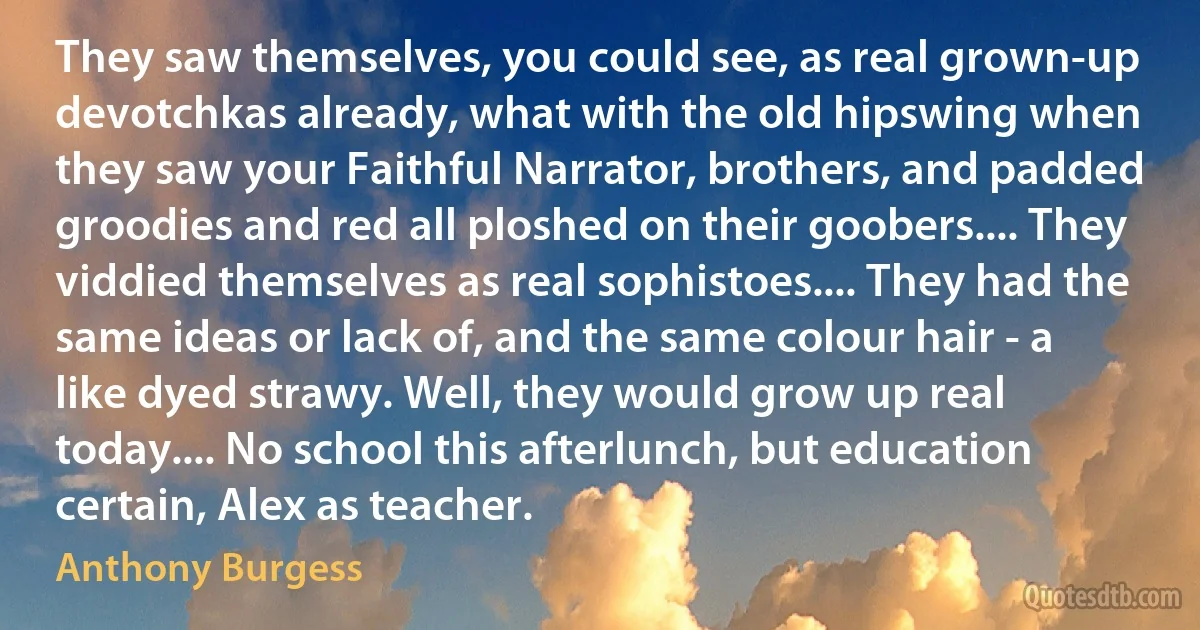 They saw themselves, you could see, as real grown-up devotchkas already, what with the old hipswing when they saw your Faithful Narrator, brothers, and padded groodies and red all ploshed on their goobers.... They viddied themselves as real sophistoes.... They had the same ideas or lack of, and the same colour hair - a like dyed strawy. Well, they would grow up real today.... No school this afterlunch, but education certain, Alex as teacher. (Anthony Burgess)