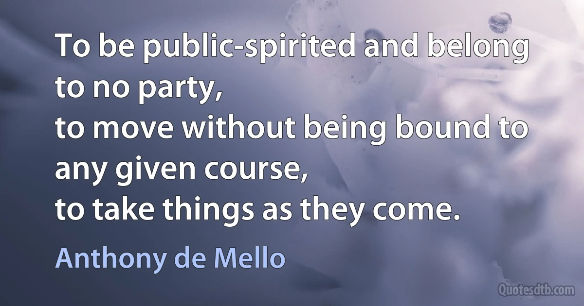 To be public-spirited and belong to no party,
to move without being bound to any given course,
to take things as they come. (Anthony de Mello)