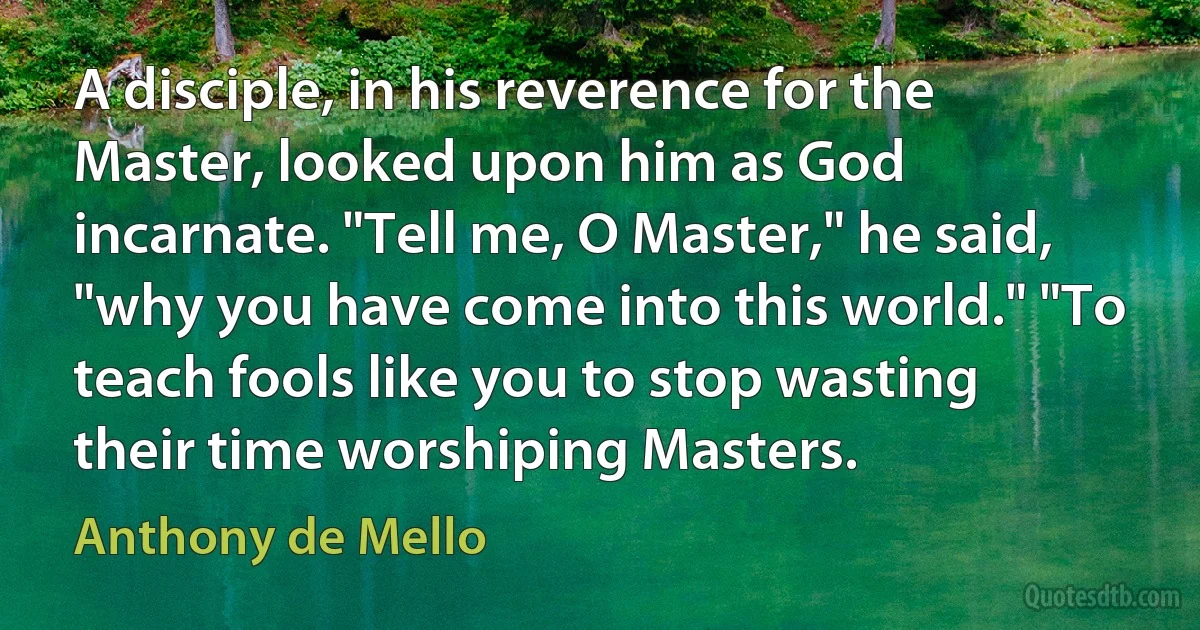 A disciple, in his reverence for the Master, looked upon him as God incarnate. "Tell me, O Master," he said, "why you have come into this world." "To teach fools like you to stop wasting their time worshiping Masters. (Anthony de Mello)