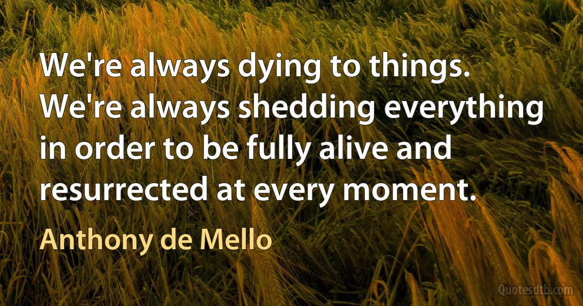 We're always dying to things. We're always shedding everything in order to be fully alive and resurrected at every moment. (Anthony de Mello)