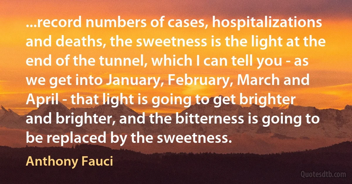 ...record numbers of cases, hospitalizations and deaths, the sweetness is the light at the end of the tunnel, which I can tell you - as we get into January, February, March and April - that light is going to get brighter and brighter, and the bitterness is going to be replaced by the sweetness. (Anthony Fauci)