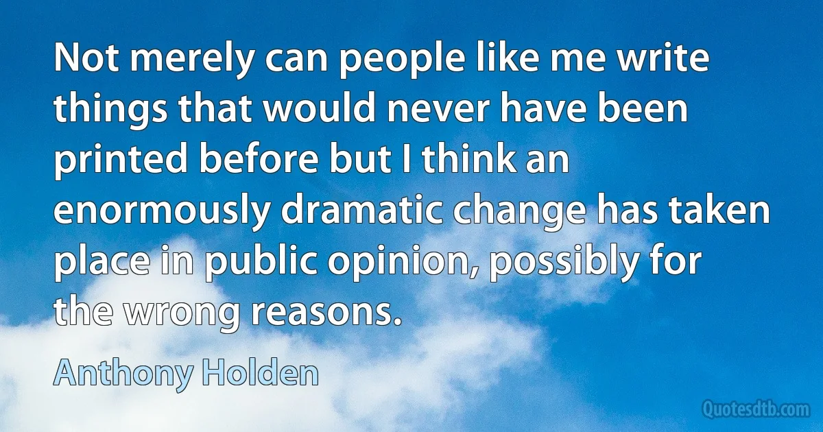 Not merely can people like me write things that would never have been printed before but I think an enormously dramatic change has taken place in public opinion, possibly for the wrong reasons. (Anthony Holden)