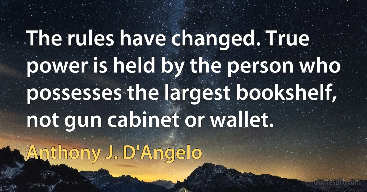 The rules have changed. True power is held by the person who possesses the largest bookshelf, not gun cabinet or wallet. (Anthony J. D'Angelo)