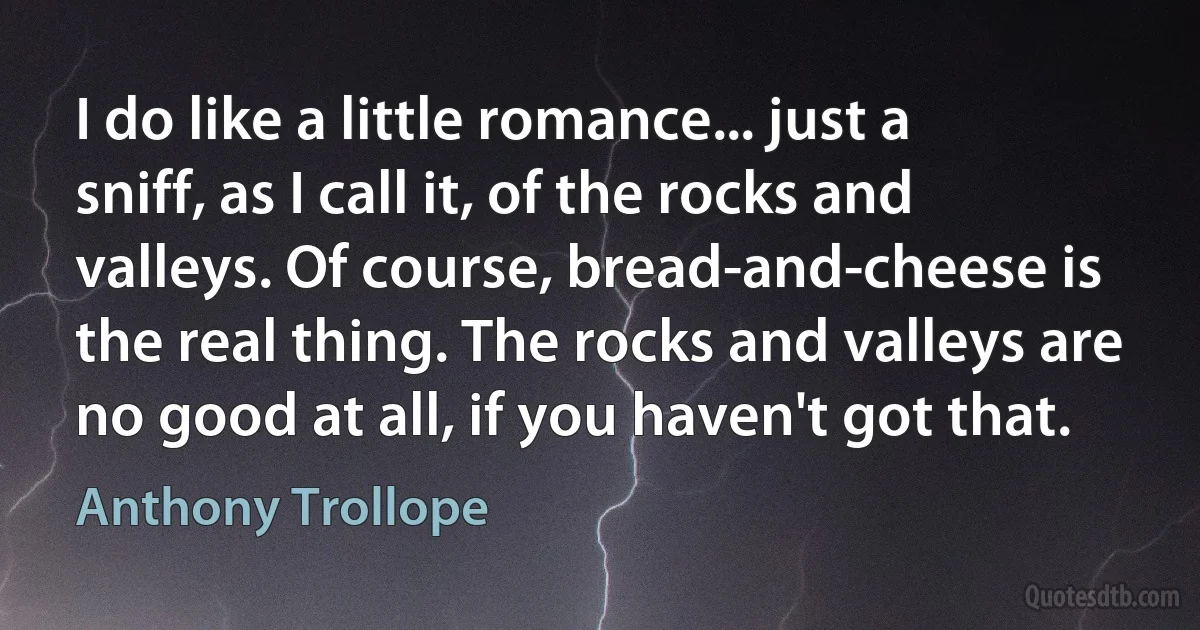 I do like a little romance... just a sniff, as I call it, of the rocks and valleys. Of course, bread-and-cheese is the real thing. The rocks and valleys are no good at all, if you haven't got that. (Anthony Trollope)