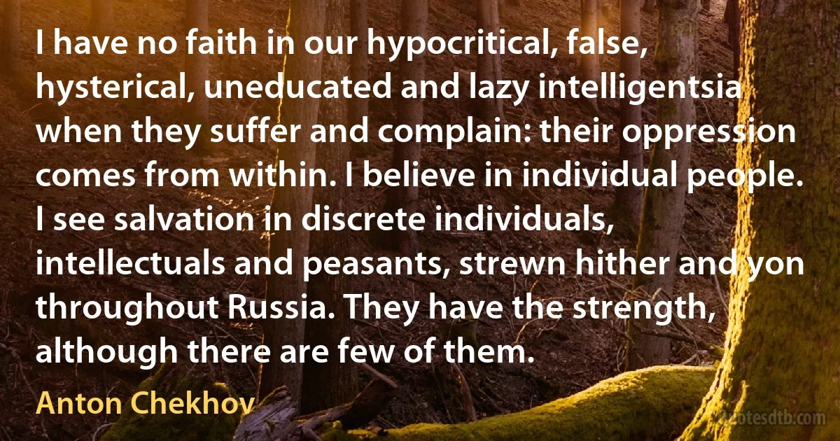 I have no faith in our hypocritical, false, hysterical, uneducated and lazy intelligentsia when they suffer and complain: their oppression comes from within. I believe in individual people. I see salvation in discrete individuals, intellectuals and peasants, strewn hither and yon throughout Russia. They have the strength, although there are few of them. (Anton Chekhov)