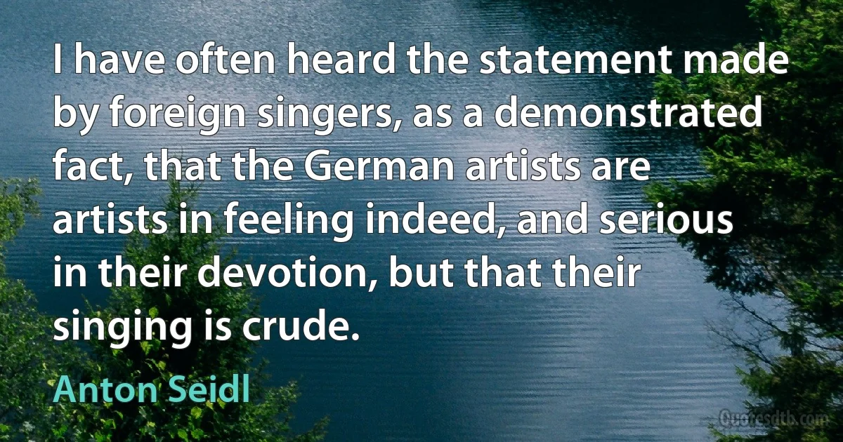 I have often heard the statement made by foreign singers, as a demonstrated fact, that the German artists are artists in feeling indeed, and serious in their devotion, but that their singing is crude. (Anton Seidl)