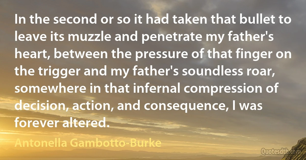 In the second or so it had taken that bullet to leave its muzzle and penetrate my father's heart, between the pressure of that finger on the trigger and my father's soundless roar, somewhere in that infernal compression of decision, action, and consequence, I was forever altered. (Antonella Gambotto-Burke)