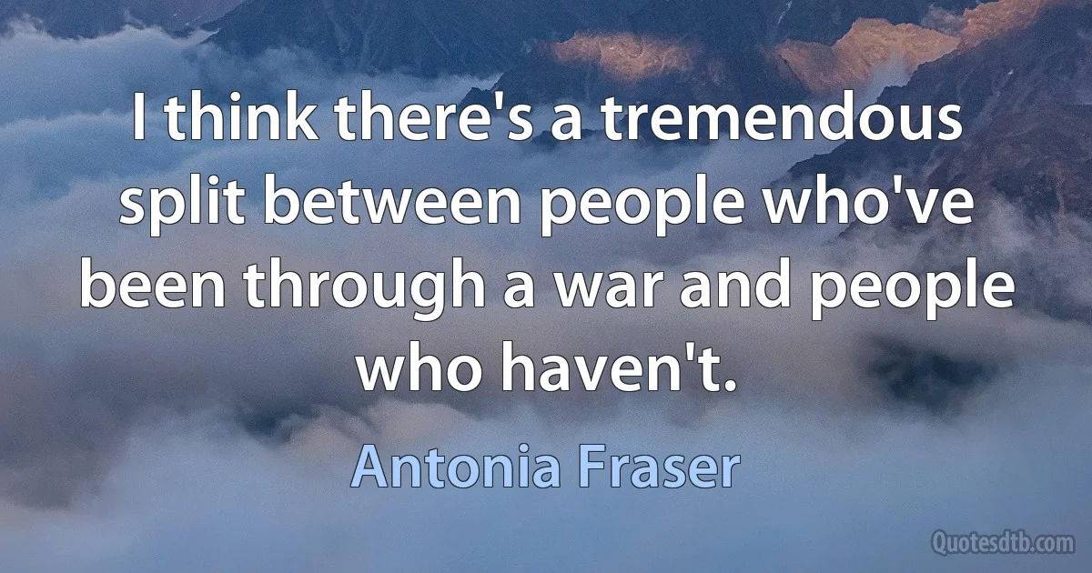 I think there's a tremendous split between people who've been through a war and people who haven't. (Antonia Fraser)