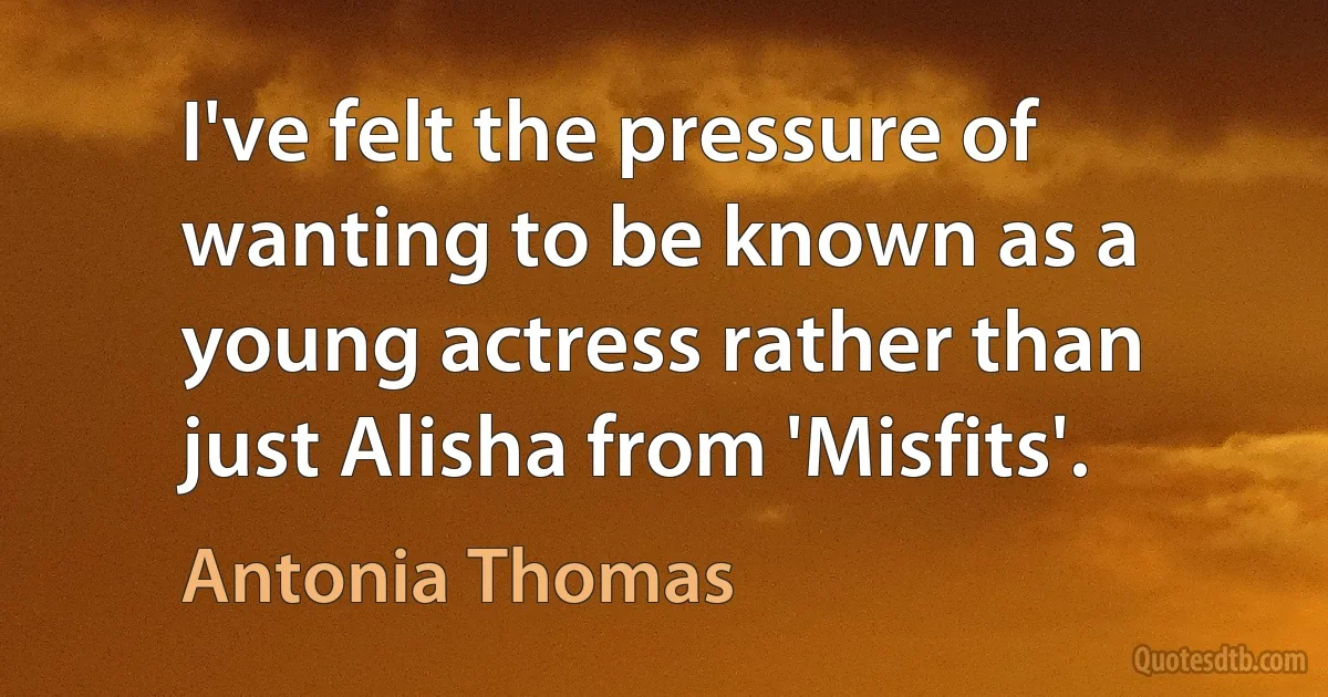 I've felt the pressure of wanting to be known as a young actress rather than just Alisha from 'Misfits'. (Antonia Thomas)