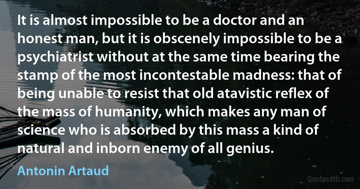 It is almost impossible to be a doctor and an honest man, but it is obscenely impossible to be a psychiatrist without at the same time bearing the stamp of the most incontestable madness: that of being unable to resist that old atavistic reflex of the mass of humanity, which makes any man of science who is absorbed by this mass a kind of natural and inborn enemy of all genius. (Antonin Artaud)