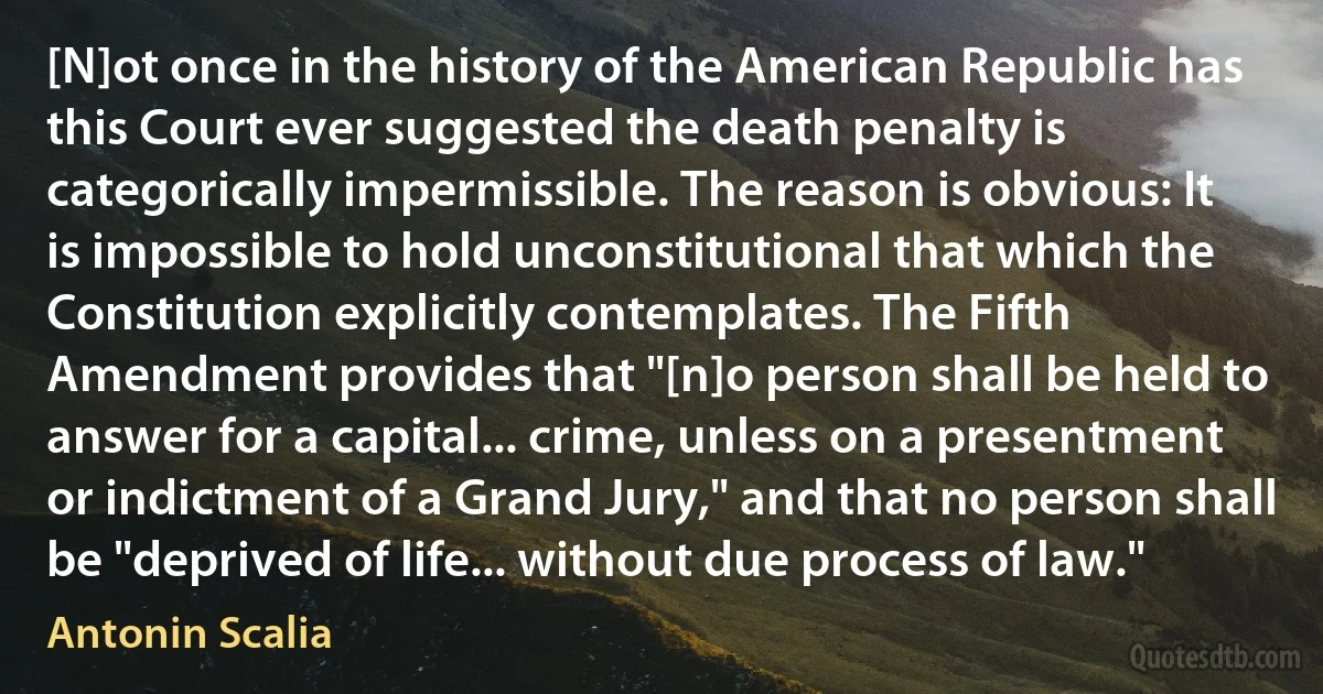 [N]ot once in the history of the American Republic has this Court ever suggested the death penalty is categorically impermissible. The reason is obvious: It is impossible to hold unconstitutional that which the Constitution explicitly contemplates. The Fifth Amendment provides that "[n]o person shall be held to answer for a capital... crime, unless on a presentment or indictment of a Grand Jury," and that no person shall be "deprived of life... without due process of law." (Antonin Scalia)