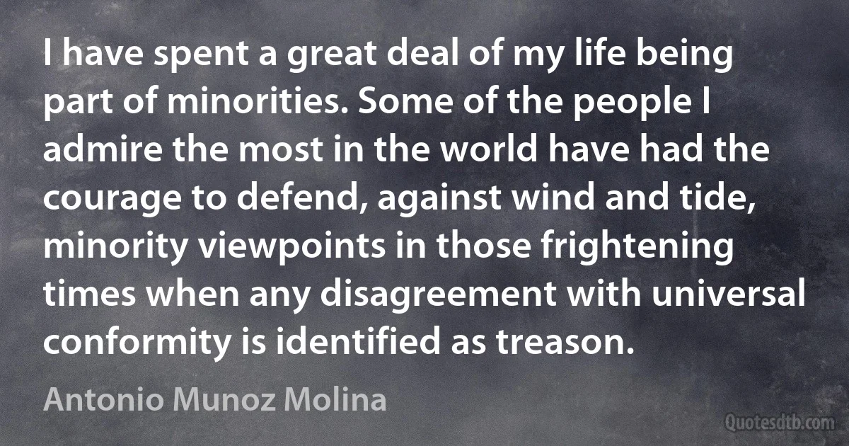 I have spent a great deal of my life being part of minorities. Some of the people I admire the most in the world have had the courage to defend, against wind and tide, minority viewpoints in those frightening times when any disagreement with universal conformity is identified as treason. (Antonio Munoz Molina)