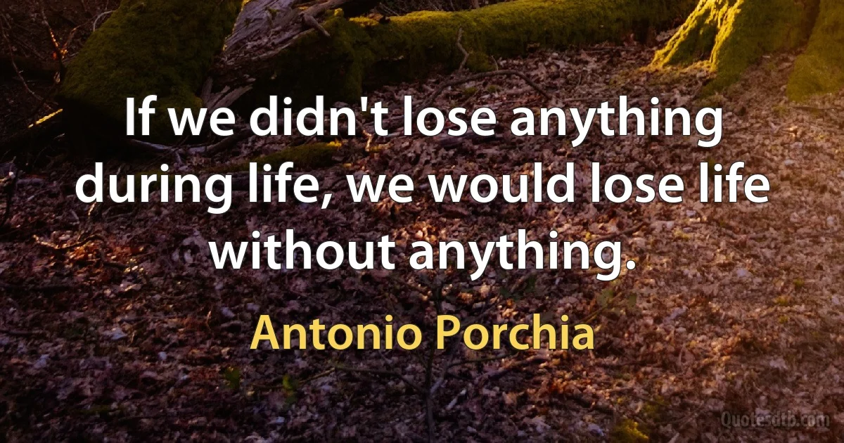 If we didn't lose anything during life, we would lose life without anything. (Antonio Porchia)