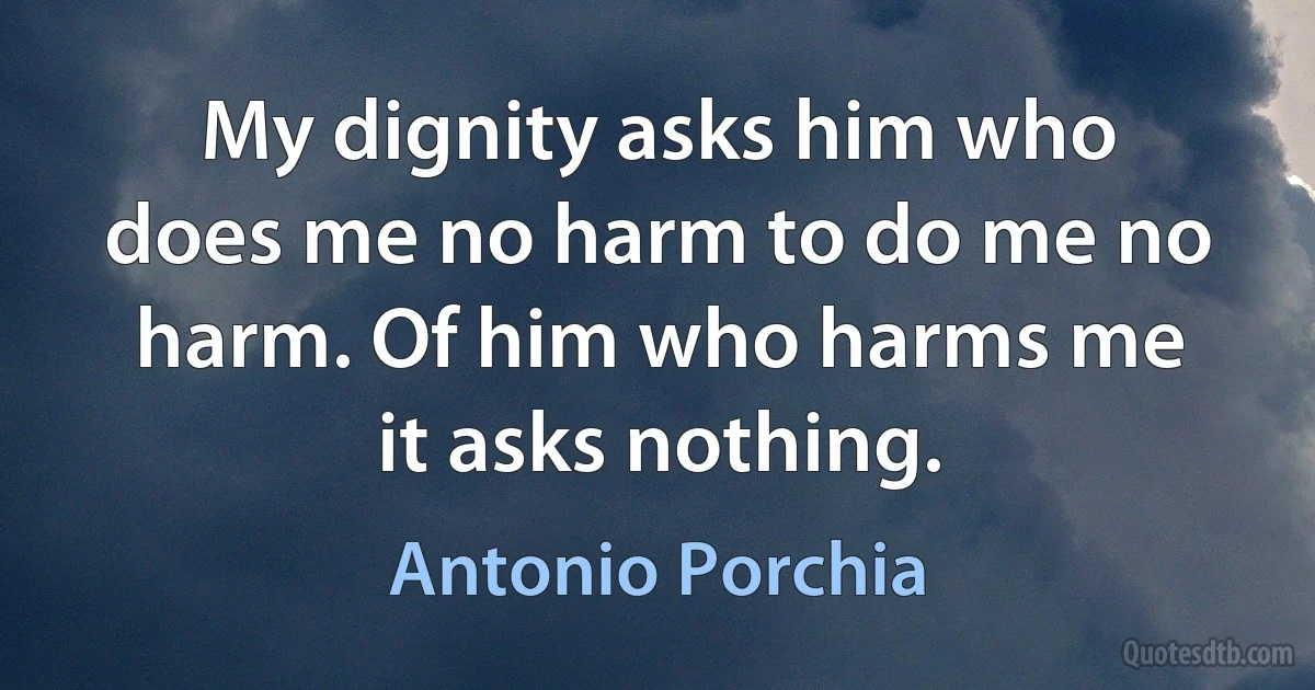 My dignity asks him who does me no harm to do me no harm. Of him who harms me it asks nothing. (Antonio Porchia)