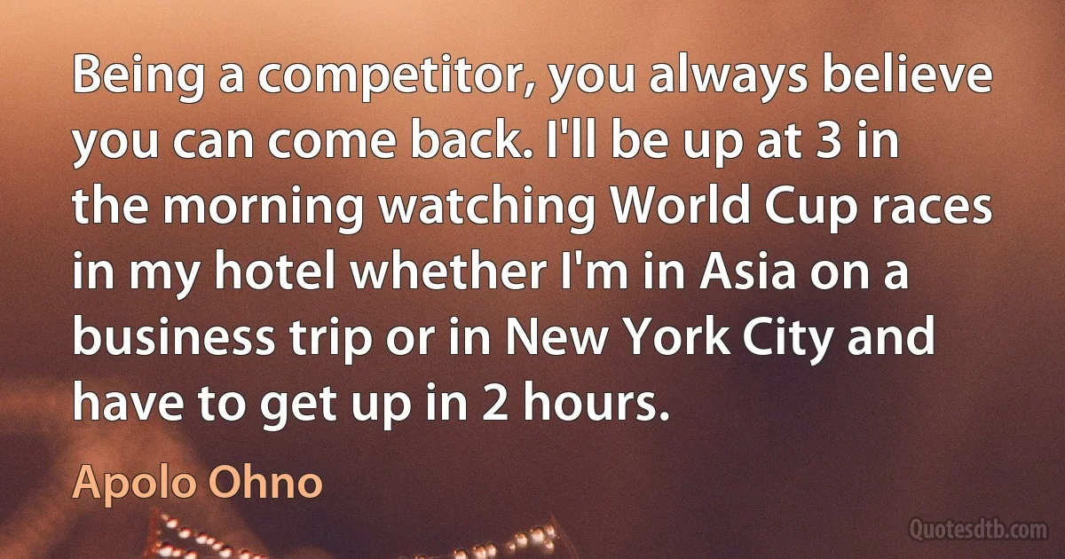 Being a competitor, you always believe you can come back. I'll be up at 3 in the morning watching World Cup races in my hotel whether I'm in Asia on a business trip or in New York City and have to get up in 2 hours. (Apolo Ohno)