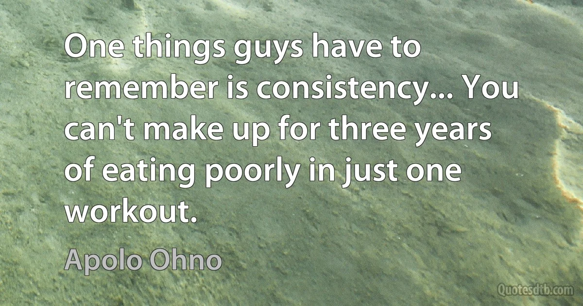 One things guys have to remember is consistency... You can't make up for three years of eating poorly in just one workout. (Apolo Ohno)