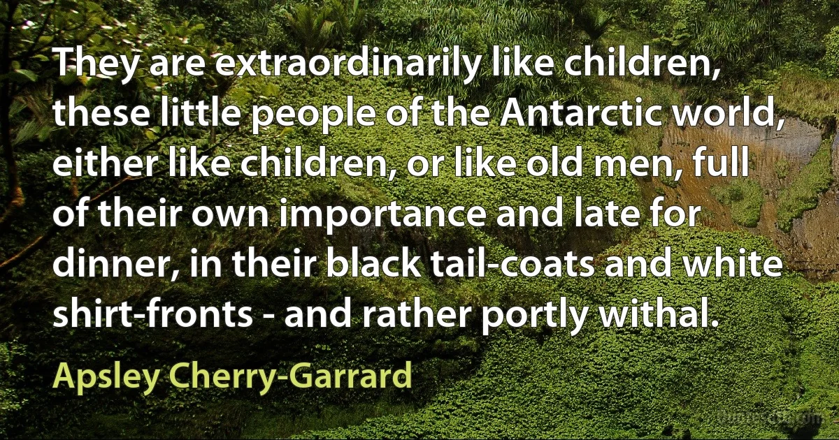 They are extraordinarily like children, these little people of the Antarctic world, either like children, or like old men, full of their own importance and late for dinner, in their black tail-coats and white shirt-fronts - and rather portly withal. (Apsley Cherry-Garrard)