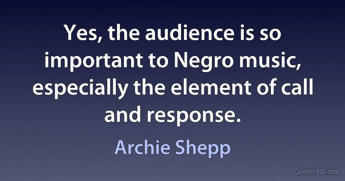 Yes, the audience is so important to Negro music, especially the element of call and response. (Archie Shepp)