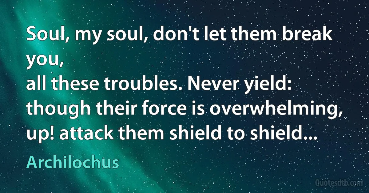 Soul, my soul, don't let them break you,
all these troubles. Never yield:
though their force is overwhelming,
up! attack them shield to shield... (Archilochus)