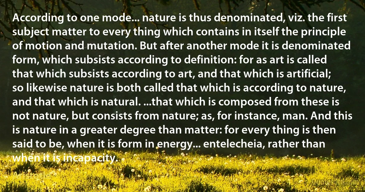 According to one mode... nature is thus denominated, viz. the first subject matter to every thing which contains in itself the principle of motion and mutation. But after another mode it is denominated form, which subsists according to definition: for as art is called that which subsists according to art, and that which is artificial; so likewise nature is both called that which is according to nature, and that which is natural. ...that which is composed from these is not nature, but consists from nature; as, for instance, man. And this is nature in a greater degree than matter: for every thing is then said to be, when it is form in energy... entelecheia, rather than when it is incapacity. (Aristotle)