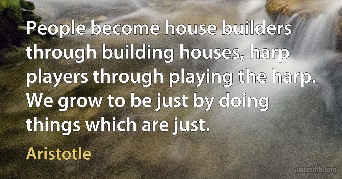 People become house builders through building houses, harp players through playing the harp. We grow to be just by doing things which are just. (Aristotle)