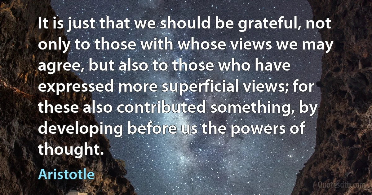 It is just that we should be grateful, not only to those with whose views we may agree, but also to those who have expressed more superficial views; for these also contributed something, by developing before us the powers of thought. (Aristotle)