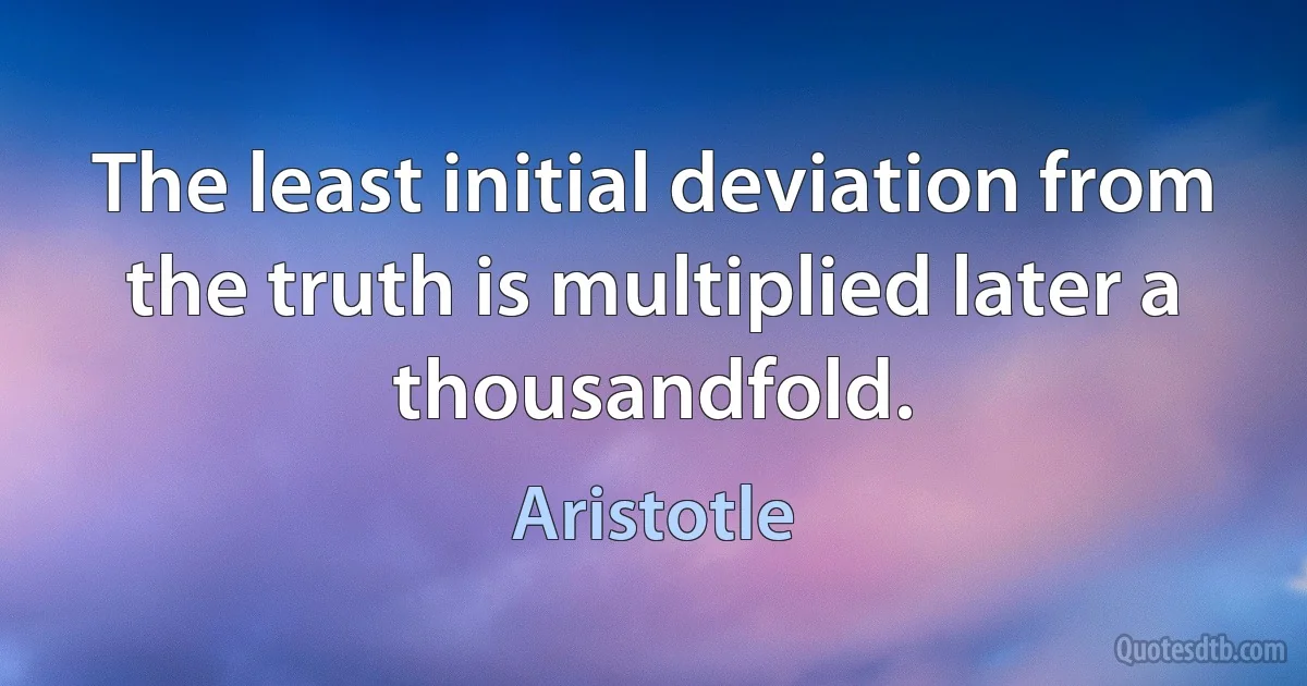 The least initial deviation from the truth is multiplied later a thousandfold. (Aristotle)