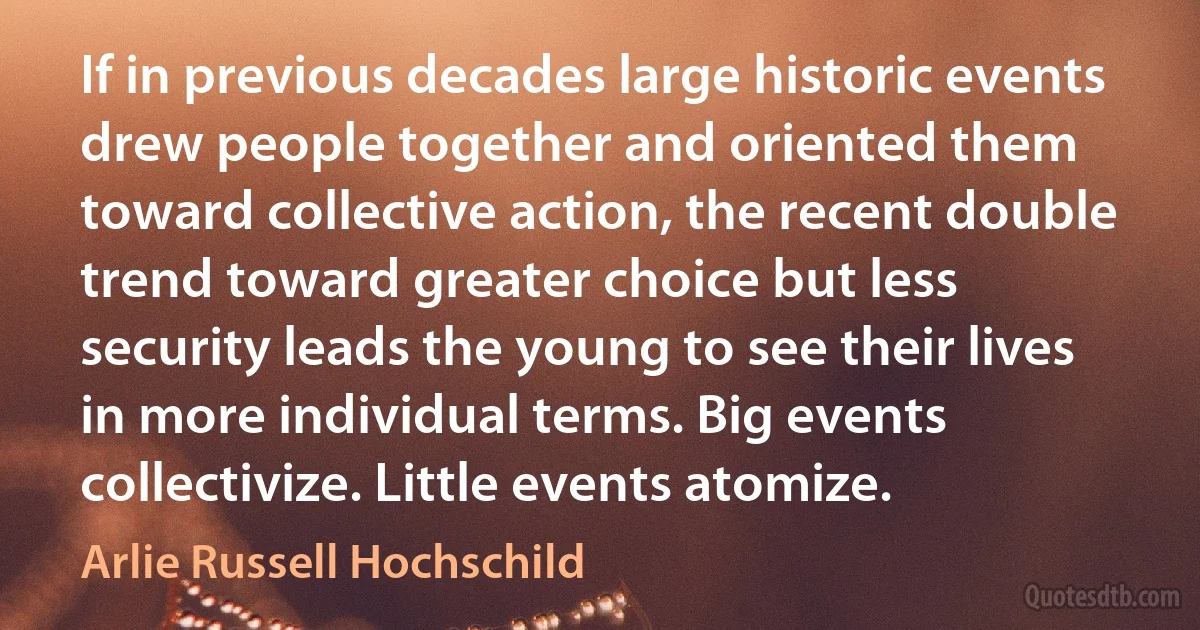 If in previous decades large historic events drew people together and oriented them toward collective action, the recent double trend toward greater choice but less security leads the young to see their lives in more individual terms. Big events collectivize. Little events atomize. (Arlie Russell Hochschild)