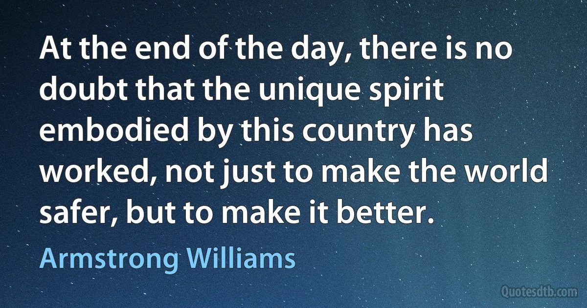 At the end of the day, there is no doubt that the unique spirit embodied by this country has worked, not just to make the world safer, but to make it better. (Armstrong Williams)