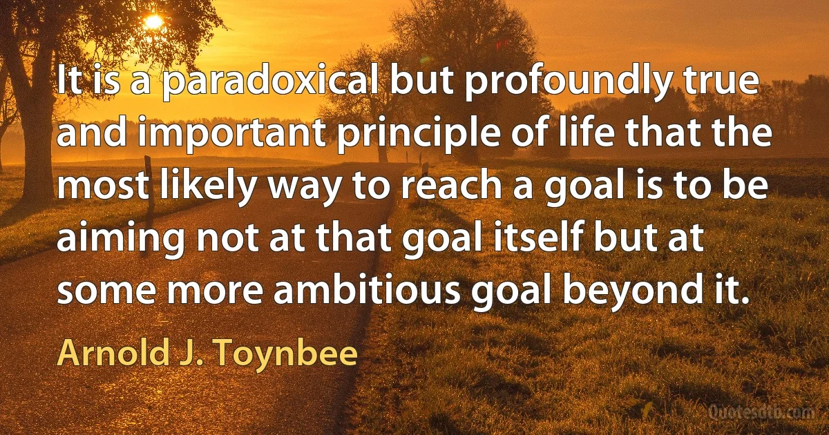 It is a paradoxical but profoundly true and important principle of life that the most likely way to reach a goal is to be aiming not at that goal itself but at some more ambitious goal beyond it. (Arnold J. Toynbee)