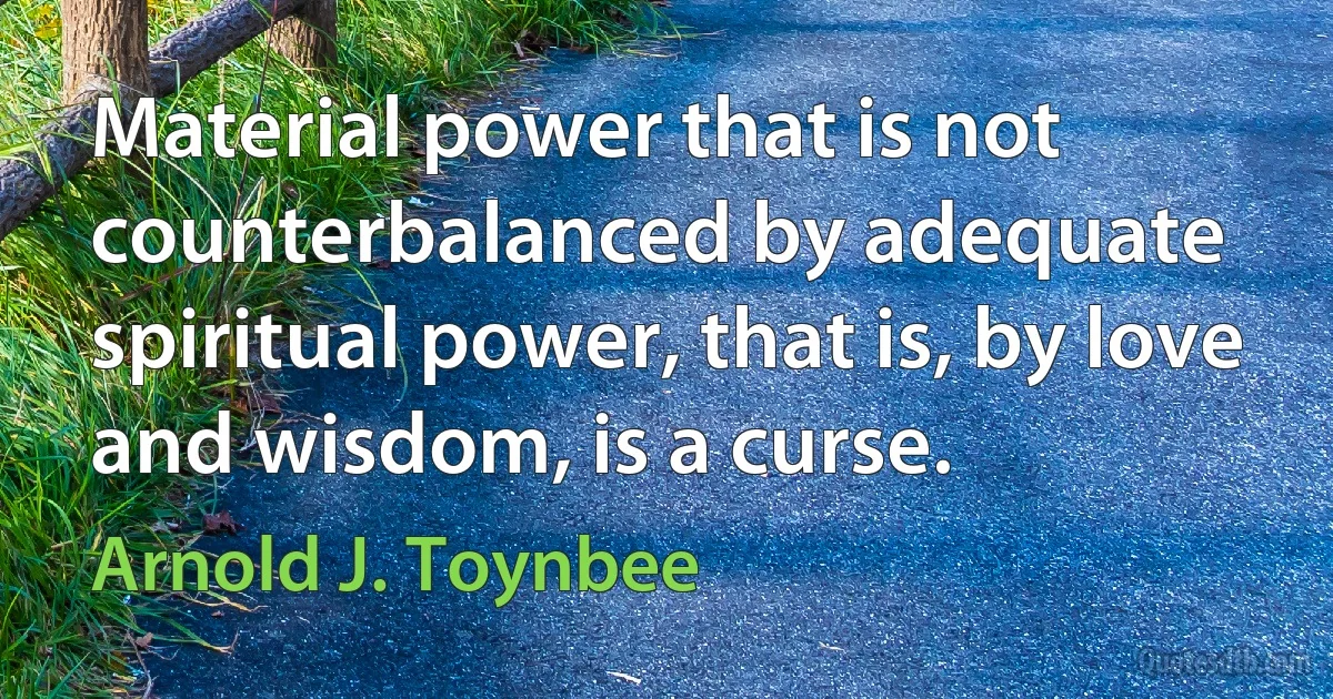 Material power that is not counterbalanced by adequate spiritual power, that is, by love and wisdom, is a curse. (Arnold J. Toynbee)