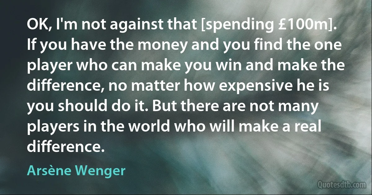 OK, I'm not against that [spending £100m]. If you have the money and you find the one player who can make you win and make the difference, no matter how expensive he is you should do it. But there are not many players in the world who will make a real difference. (Arsène Wenger)