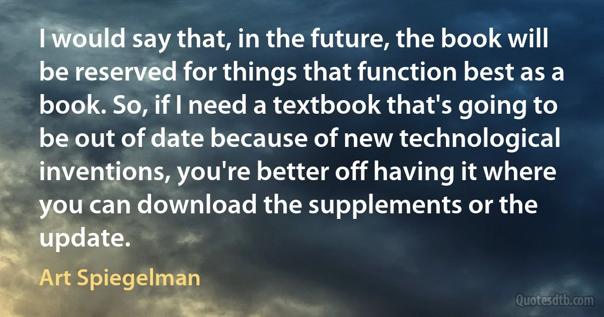 I would say that, in the future, the book will be reserved for things that function best as a book. So, if I need a textbook that's going to be out of date because of new technological inventions, you're better off having it where you can download the supplements or the update. (Art Spiegelman)