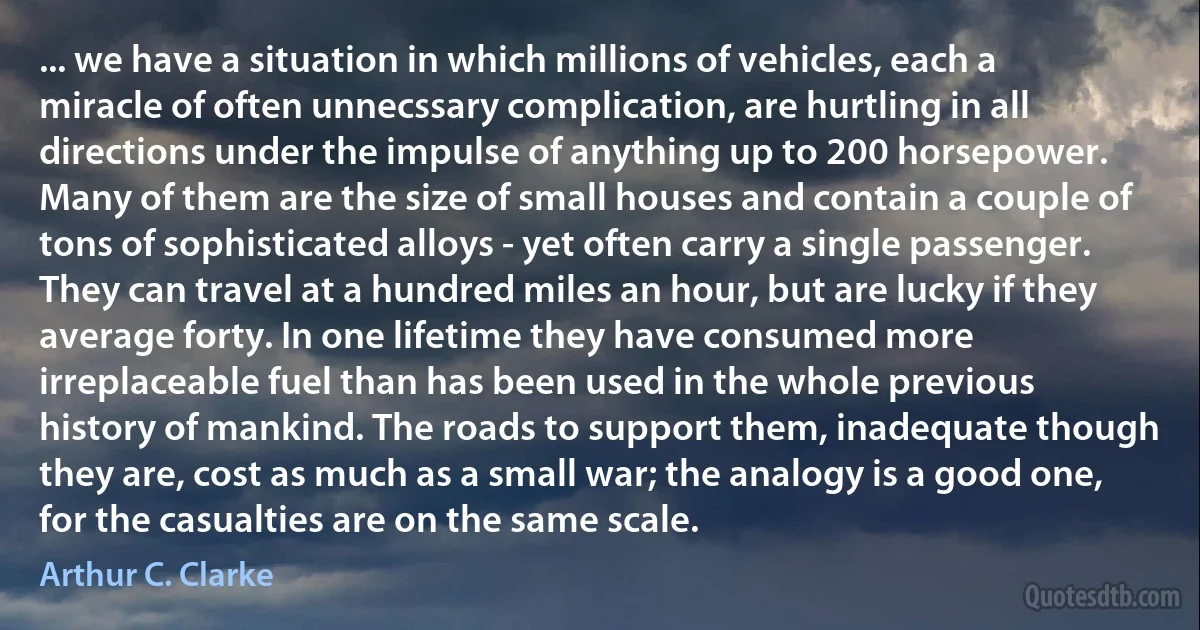 ... we have a situation in which millions of vehicles, each a miracle of often unnecssary complication, are hurtling in all directions under the impulse of anything up to 200 horsepower. Many of them are the size of small houses and contain a couple of tons of sophisticated alloys - yet often carry a single passenger. They can travel at a hundred miles an hour, but are lucky if they average forty. In one lifetime they have consumed more irreplaceable fuel than has been used in the whole previous history of mankind. The roads to support them, inadequate though they are, cost as much as a small war; the analogy is a good one, for the casualties are on the same scale. (Arthur C. Clarke)