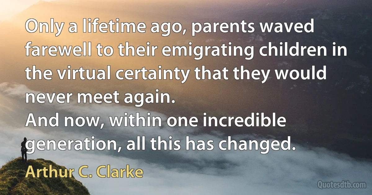 Only a lifetime ago, parents waved farewell to their emigrating children in the virtual certainty that they would never meet again.
And now, within one incredible generation, all this has changed. (Arthur C. Clarke)