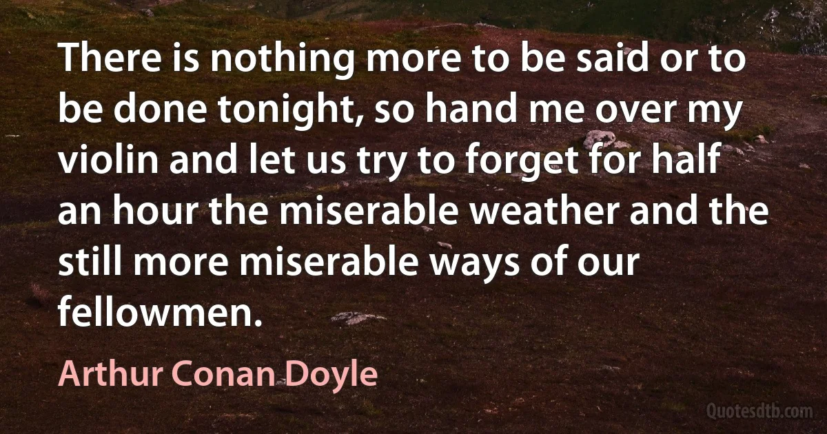 There is nothing more to be said or to be done tonight, so hand me over my violin and let us try to forget for half an hour the miserable weather and the still more miserable ways of our fellowmen. (Arthur Conan Doyle)