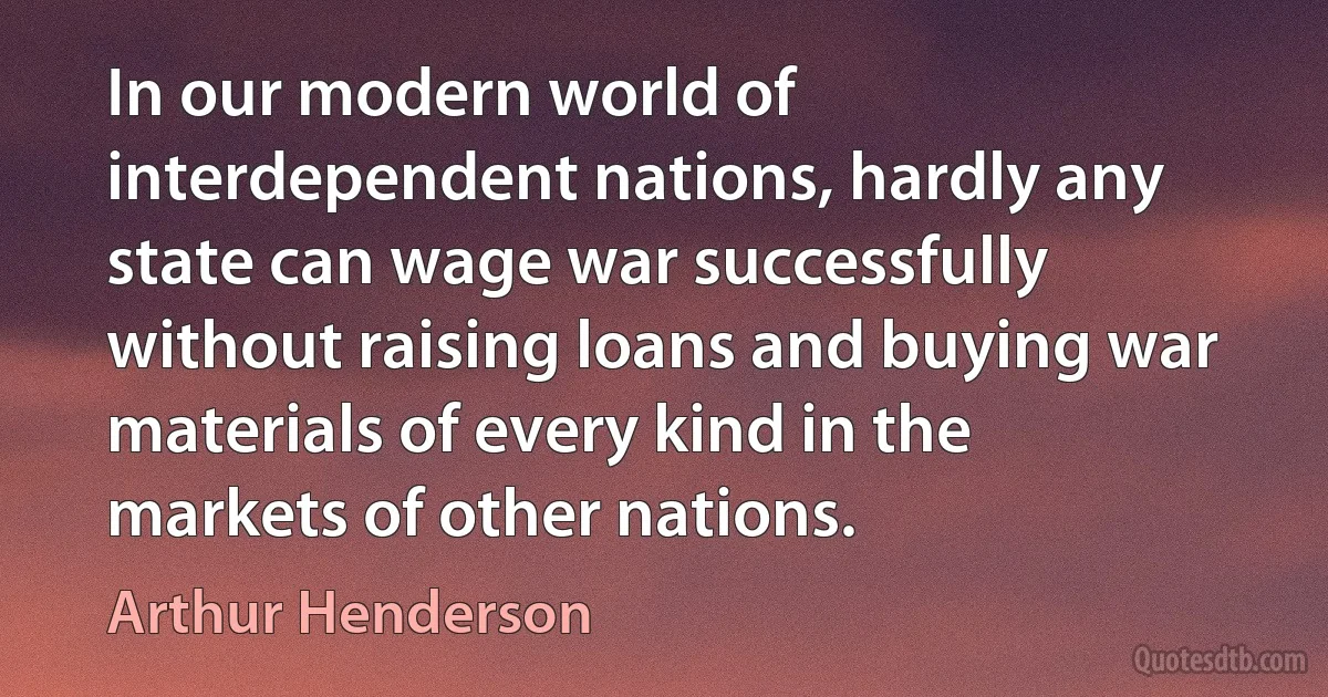 In our modern world of interdependent nations, hardly any state can wage war successfully without raising loans and buying war materials of every kind in the markets of other nations. (Arthur Henderson)