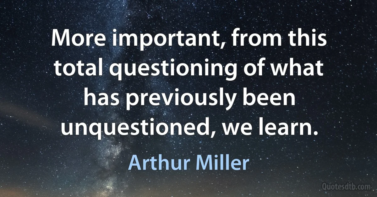 More important, from this total questioning of what has previously been unquestioned, we learn. (Arthur Miller)