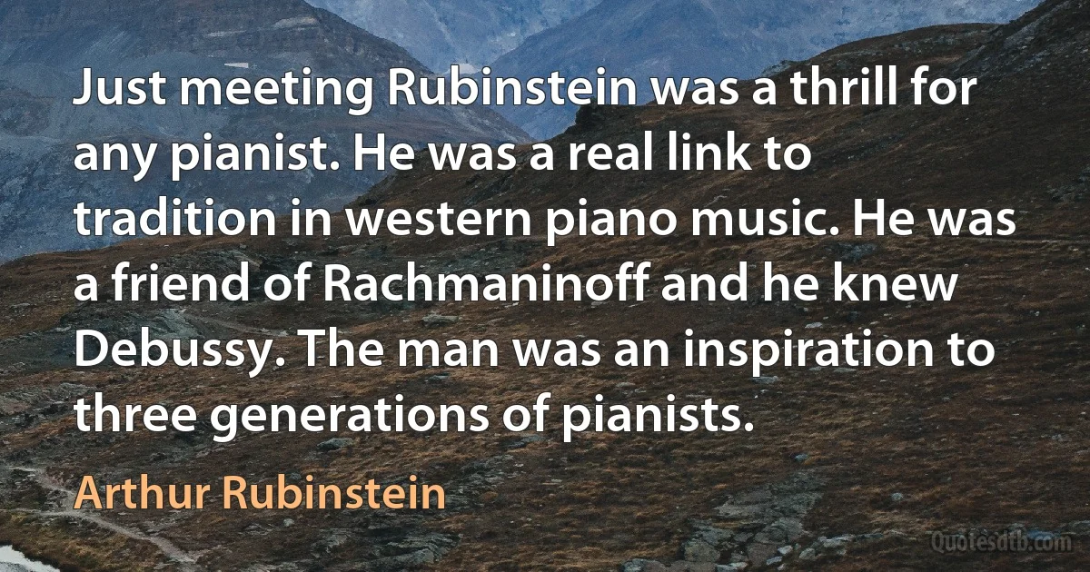 Just meeting Rubinstein was a thrill for any pianist. He was a real link to tradition in western piano music. He was a friend of Rachmaninoff and he knew Debussy. The man was an inspiration to three generations of pianists. (Arthur Rubinstein)