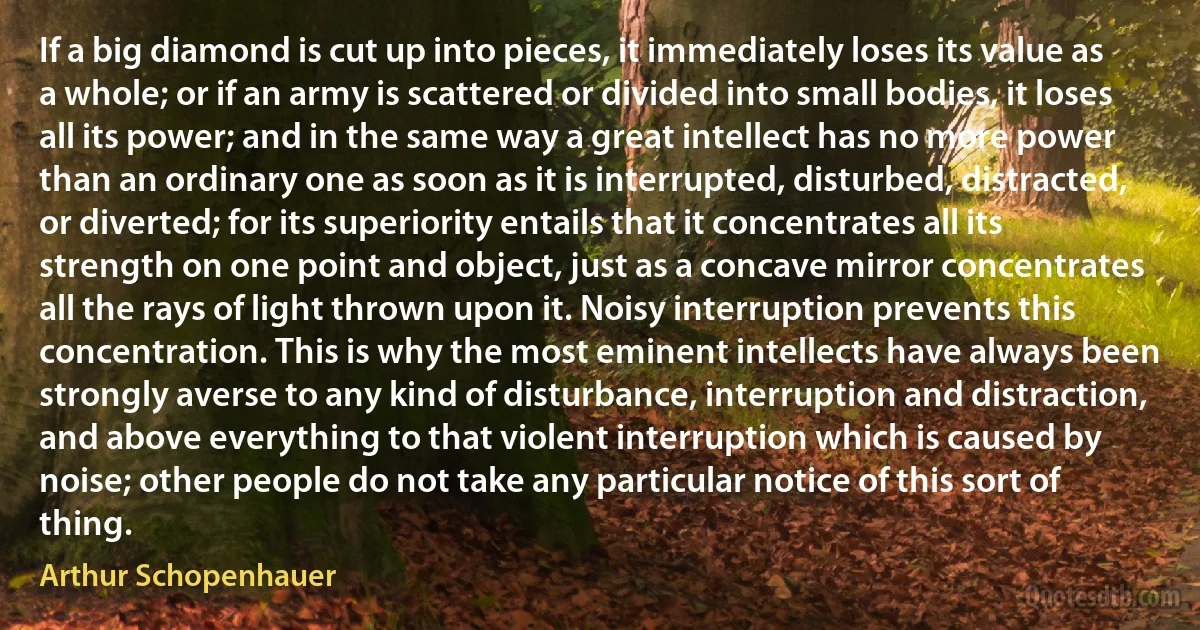 If a big diamond is cut up into pieces, it immediately loses its value as a whole; or if an army is scattered or divided into small bodies, it loses all its power; and in the same way a great intellect has no more power than an ordinary one as soon as it is interrupted, disturbed, distracted, or diverted; for its superiority entails that it concentrates all its strength on one point and object, just as a concave mirror concentrates all the rays of light thrown upon it. Noisy interruption prevents this concentration. This is why the most eminent intellects have always been strongly averse to any kind of disturbance, interruption and distraction, and above everything to that violent interruption which is caused by noise; other people do not take any particular notice of this sort of thing. (Arthur Schopenhauer)